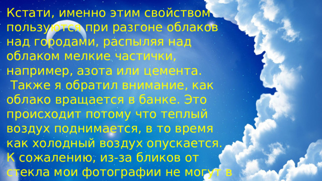Кстати, именно этим свойством пользуются при разгоне облаков над городами, распыляя над облаком мелкие частички, например, азота или цемента.  Также я обратил внимание, как облако вращается в банке. Это происходит потому что теплый воздух поднимается, в то время как холодный воздух опускается. К сожалению, из-за бликов от стекла мои фотографии не могут в полной мере передать этот процесс. Так я поймал облако в банку. 