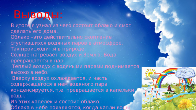 Выводы: В итоге я узнал из чего состоит облако и смог сделать его дома. Облако –это действительно скопление сгустившихся водяных паров в атмосфере. Так происходит и в природе. Солнце нагревает воздух и Землю. Вода превращается в пар.  Теплый воздух с водяными парами поднимается высоко в небо.  Вверху воздух охлаждается, и часть содержащегося в нем водяного пара конденсируется, т.е. превращается в капельки воды. Из этих капелек и состоит облако. Облака в небе появляются, когда капли воды липнут к мельчайшим частичкам пыли, дыма, пепла или соли. 