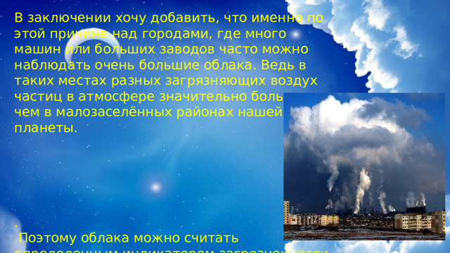 В заключении хочу добавить, что именно по этой причине над городами, где много машин или больших заводов часто можно наблюдать очень большие облака. Ведь в таких местах разных загрязняющих воздух частиц в атмосфере значительно больше, чем в малозаселённых районах нашей планеты. .  Поэтому облака можно считать определенным индикатором загрязненности воздуха 