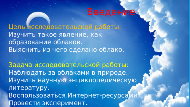  Введение Цель исследовательской работы: Изучить такое явление, как образование облаков. Выяснить из чего сделано облако. Задача исследовательской работы: Наблюдать за облаками в природе. Изучить научную энциклопедическую литературу. Воспользоваться Интернет-ресурсами. Провести эксперимент. 