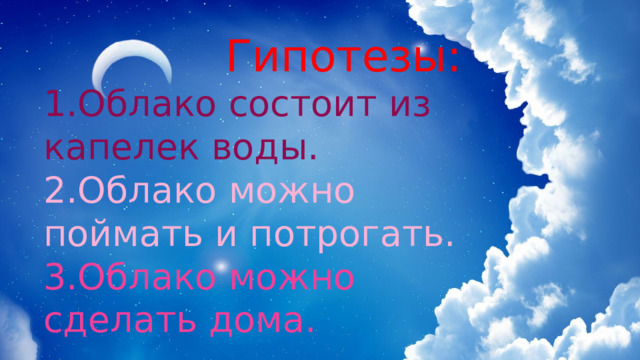  Гипотезы: 1.Облако состоит из капелек воды. 2.Облако можно поймать и потрогать. 3.Облако можно сделать дома. 