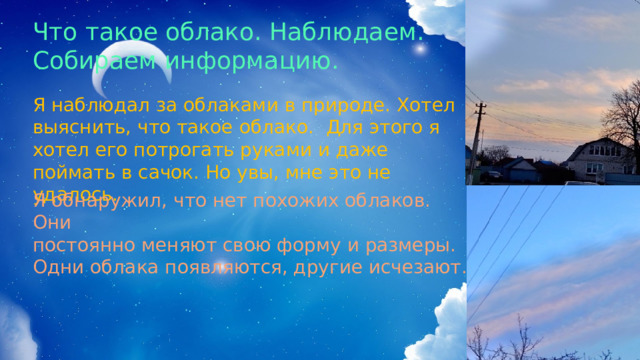 Что такое облако. Наблюдаем. Собираем информацию. Я наблюдал за облаками в природе. Хотел выяснить, что такое облако. Для этого я хотел его потрогать руками и даже поймать в сачок. Но увы, мне это не удалось. Я обнаружил, что нет похожих облаков. Они постоянно меняют свою форму и размеры. Одни облака появляются, другие исчезают. 