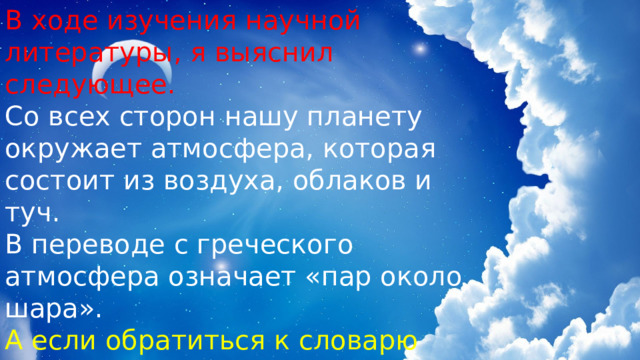 В ходе изучения научной литературы, я выяснил следующее. Со всех сторон нашу планету окружает атмосфера, которая состоит из воздуха, облаков и туч. В переводе с греческого атмосфера означает «пар около шара». А если обратиться к словарю Ожегова: «Облако – скопление сгустившихся водяных паров в атмосфере». 