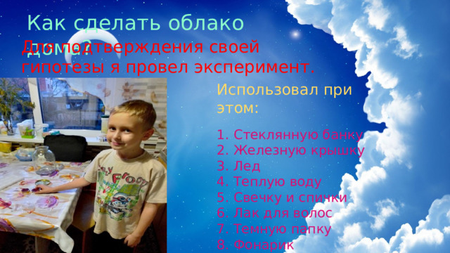 Как сделать облако дома? Для подтверждения своей гипотезы я провел эксперимент. Использовал при этом: 1.  Стеклянную банку 2.  Железную крышку 3.  Лед 4.  Теплую воду 5.  Свечку и спички 6.  Лак для волос 7.  Темную папку 8.  Фонарик 