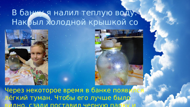 В банку я налил теплую воду. Накрыл холодной крышкой со льдом. Через некоторое время в банке появился лёгкий туман. Чтобы его лучше было видно, сзади поставил черную папку и подсветил фонариком. 
