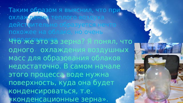 Таким образом я выяснил, что при охлаждении теплого воздуха действительно образуется нечто похожее на облако, но очень недолговечное. Что же это за зерна? Я понял, что одного охлаждения воздушных масс для образования облаков недостаточно. В самом начале этого процесса воде нужна поверхность, куда она будет конденсироваться, т.е. «конденсационные зерна». 