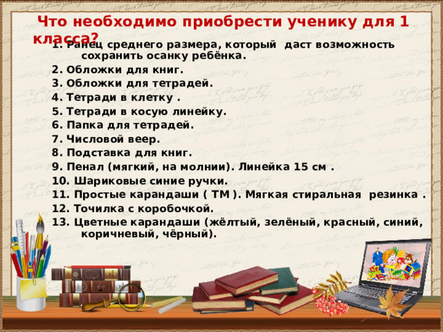  Что необходимо приобрести ученику для 1 класса?   1. Ранец среднего размера, который даст возможность сохранить осанку ребёнка. 2. Обложки для книг. 3. Обложки для тетрадей. 4. Тетради в клетку . 5. Тетради в косую линейку. 6. Папка для тетрадей. 7. Числовой веер. 8. Подставка для книг. 9. Пенал (мягкий, на молнии). Линейка 15 см . 1 0. Шариковые синие ручки. 11. Простые карандаши ( ТМ ). Мягкая стиральная резинка . 12. Точилка с коробочкой. 13. Цветные карандаши (жёлтый, зелёный, красный, синий, коричневый, чёрный).     - 