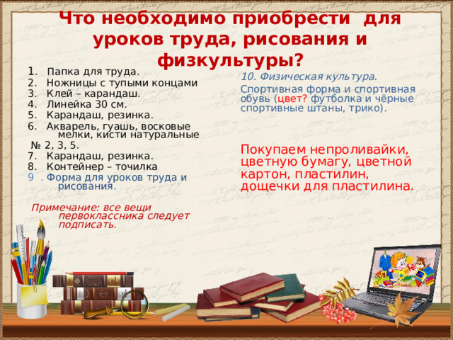 Что необходимо приобрести для уроков труда, рисования и физкультуры? 1 . Папка для труда. 2. Ножницы с тупыми концами 3. Клей – карандаш. 4. Линейка 30 см. 5. Карандаш, резинка. 6. Акварель, гуашь, восковые мелки, кисти натуральные № 2, 3 , 5. 7. Карандаш, резинка. 8. Контейнер – точилка 9 . Форма для уроков труда и рисования.  Примечание: все вещи первоклассника следует подписать.       10. Физическая культура. Спортивная форма и спортивная обувь ( цвет? футболка и чёрные спортивные штаны, трико). Покупаем непроливайки, цветную бумагу, цветной картон, пластилин, дощечки для пластилина. 