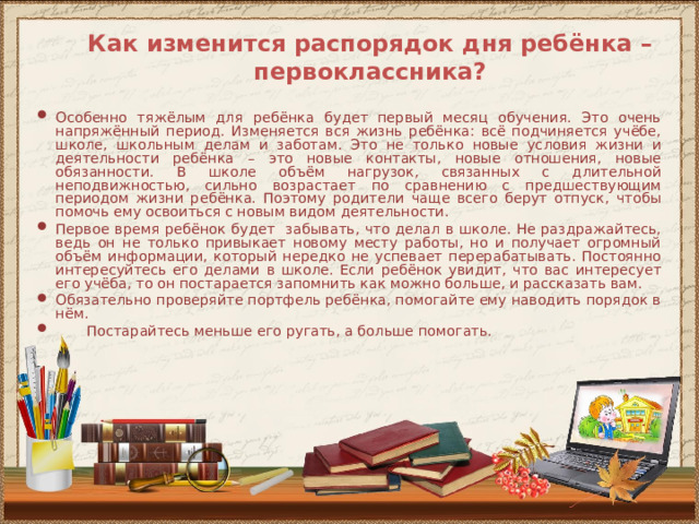 Как изменится распорядок дня ребёнка – первоклассника? Особенно тяжёлым для ребёнка будет первый месяц обучения. Это очень напряжённый период. Изменяется вся жизнь ребёнка: всё подчиняется учёбе, школе, школьным делам и заботам. Это не только новые условия жизни и деятельности ребёнка – это новые контакты, новые отношения, новые обязанности. В школе объём нагрузок, связанных с длительной неподвижностью, сильно возрастает по сравнению с предшествующим периодом жизни ребёнка. Поэтому родители чаще всего берут отпуск, чтобы помочь ему освоиться с новым видом деятельности. Первое время ребёнок будет забывать, что делал в школе. Не раздражайтесь, ведь он не только привыкает новому месту работы, но и получает огромный объём информации, который нередко не успевает перерабатывать. Постоянно интересуйтесь его делами в школе. Если ребёнок увидит, что вас интересует его учёба, то он постарается запомнить как можно больше, и рассказать вам. Обязательно проверяйте портфель ребёнка, помогайте ему наводить порядок в нём.  Постарайтесь меньше его ругать, а больше помогать. 
