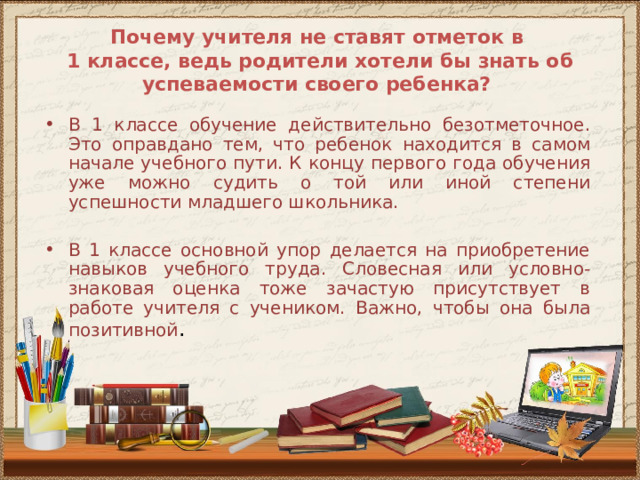 Почему учителя не ставят отметок в  1 классе, ведь родители хотели бы знать об успеваемости своего ребенка? В 1 классе обучение действительно безотметочное. Это оправдано тем, что ребенок находится в самом начале учебного пути. К концу первого года обучения уже можно судить о той или иной степени успешности младшего школьника. В 1 классе основной упор делается на приобретение навыков учебного труда. Словесная или условно-знаковая оценка тоже зачастую присутствует в работе учителя с учеником. Важно, чтобы она была позитивной . 
