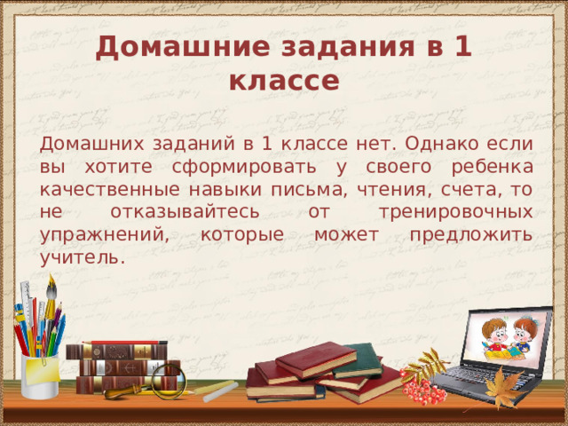 Домашние задания в 1 классе   Домашних заданий в 1 классе нет. Однако если вы хотите сформировать у своего ребенка качественные навыки письма, чтения, счета, то не отказывайтесь от тренировочных упражнений, которые может предложить учитель. 