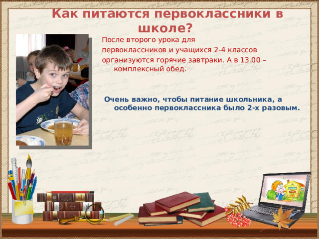 Как питаются первоклассники в школе? После второго урока для первоклассников и учащихся 2-4 классов организуются горячие завтраки. А в 13.00 – комплексный обед.  Очень важно, чтобы питание школьника, а особенно первоклассника было 2-х разовым. 