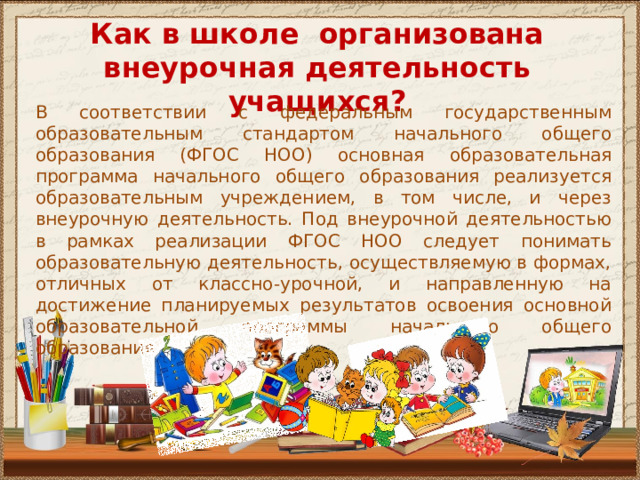 Как в школе организована внеурочная деятельность учащихся? В соответствии с федеральным государственным образовательным стандартом начального общего образования (ФГОС НОО) основная образовательная программа начального общего образования реализуется образовательным учреждением, в том числе, и через внеурочную деятельность. Под внеурочной деятельностью в рамках реализации ФГОС НОО следует понимать образовательную деятельность, осуществляемую в формах, отличных от классно-урочной, и направленную на достижение планируемых результатов освоения основной образовательной программы начального общего образования. 