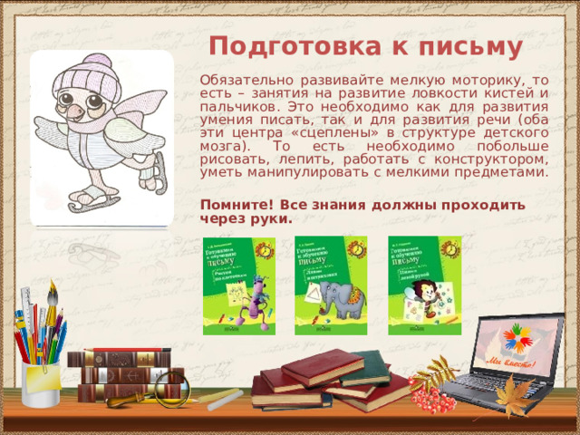 Подготовка к письму Обязательно развивайте мелкую моторику, то есть – занятия на развитие ловкости кистей и пальчиков. Это необходимо как для развития умения писать, так и для развития речи (оба эти центра «сцеплены» в структуре детского мозга). То есть необходимо побольше рисовать, лепить, работать с конструктором, уметь манипулировать с мелкими предметами.  Помните! Все знания должны проходить через руки.    