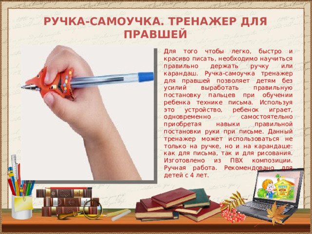 РУЧКА-САМОУЧКА. ТРЕНАЖЕР ДЛЯ ПРАВШЕЙ   Для того чтобы легко, быстро и красиво писать, необходимо научиться правильно держать ручку или карандаш. Ручка-самоучка тренажер для правшей позволяет детям без усилий выработать правильную постановку пальцев при обучении ребенка технике письма. Используя это устройство, ребенок играет, одновременно самостоятельно приобретая навыки правильной постановки руки при письме. Данный тренажер может использоваться не только на ручке, но и на карандаше: как для письма, так и для рисования. Изготовлено из ПВХ композиции. Ручная работа. Рекомендовано для детей с 4 лет. 