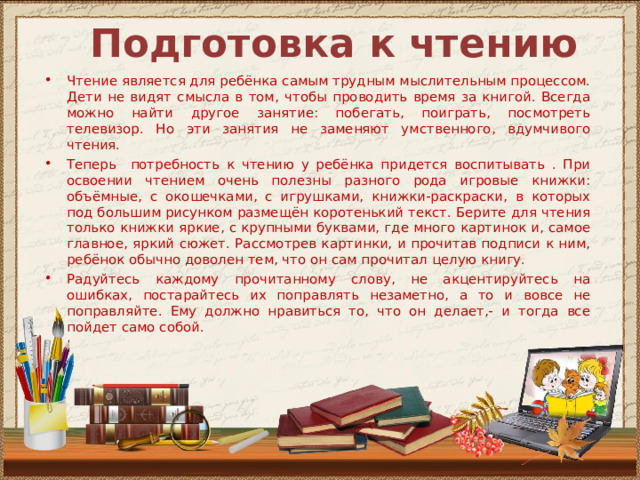 Подготовка к чтению Чтение является для ребёнка самым трудным мыслительным процессом. Дети не видят смысла в том, чтобы проводить время за книгой. Всегда можно найти другое занятие: побегать, поиграть, посмотреть телевизор. Но эти занятия не заменяют умственного, вдумчивого чтения. Теперь потребность к чтению у ребёнка придется воспитывать . При освоении чтением очень полезны разного рода игровые книжки: объёмные, с окошечками, с игрушками, книжки-раскраски, в которых под большим рисунком размещён коротенький текст. Берите для чтения только книжки яркие, с крупными буквами, где много картинок и, самое главное, яркий сюжет. Рассмотрев картинки, и прочитав подписи к ним, ребёнок обычно доволен тем, что он сам прочитал целую книгу. Радуйтесь каждому прочитанному слову, не акцентируйтесь на ошибках, постарайтесь их поправлять незаметно, а то и вовсе не поправляйте. Ему должно нравиться то, что он делает,- и тогда все пойдет само собой. 