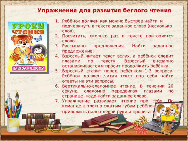Упражнения для развития беглого чтения Ребёнок должен как можно быстрее найти и подчеркнуть в тексте заданное слово (несколько слов). Посчитать, сколько раз в тексте повторяется слово. Рассыпаны предложения. Найти заданное предложение. Взрослый читает текст вслух, а ребёнок следит глазами по тексту. Взрослый внезапно останавливается и просит продолжить ребёнка. Взрослый ставит перед ребёнком 1-3 вопроса. Ребёнок должен читая текст про себя найти ответы на эти вопросы. Вертикально-слаломное чтение. В течении 20 секунд слаломно передвигая глазами по странице надо найти заданное слово. Упражнение развивает чтение про себя. По команде к плотно сжатым губам ребёнок должен приложить палец левой руки и прочитать текст . 