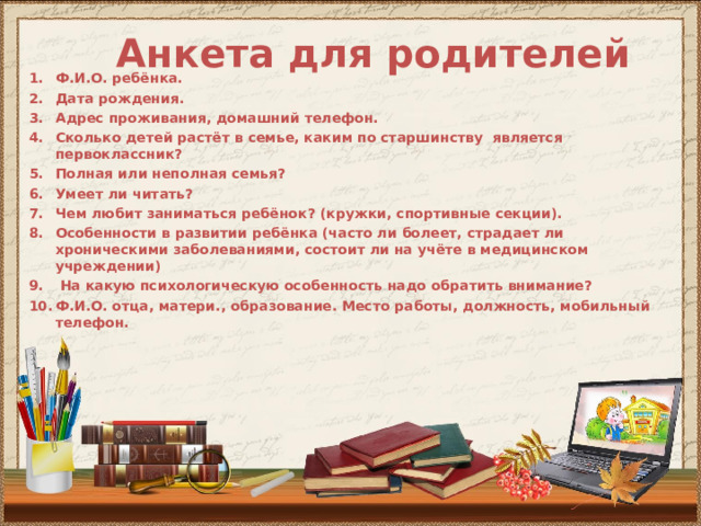 Анкета для родителей   Ф.И.О. ребёнка. Дата рождения. Адрес проживания, домашний телефон. Сколько детей растёт в семье, каким по старшинству является первоклассник? Полная или неполная семья? Умеет ли читать? Чем любит заниматься ребёнок? ( кружки, спортивные секции). Особенности в развитии ребёнка (часто ли болеет, страдает ли хроническими заболеваниями, состоит ли на учёте в медицинском учреждении)  На какую психологическую особенность надо обратить внимание? Ф.И.О. отца, матери., образование. Место работы, должность, мобильный телефон.  
