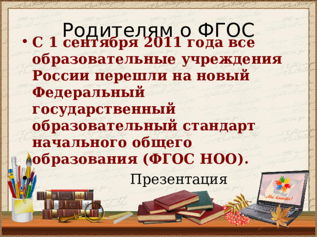 Родителям о ФГОС С 1 сентября 2011 года все образовательные учреждения России перешли на новый Федеральный государственный образовательный стандарт начального общего образования (ФГОС НОО).   Презентация 