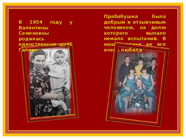 Прабабушка была добрым и отзывчивым человеком, на долю которого выпало немало испытаний. В нашей семье ее все очень любили В 1954 году у Валентины Семеновны родилась единственная дочь Галина 