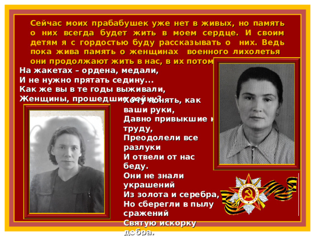 Сейчас моих прабабушек уже нет в живых, но память о них всегда будет жить в моем сердце. И своим детям я с гордостью буду рассказывать о них. Ведь пока жива память о женщинах военного лихолетья они продолжают жить в нас, в их потомках. На жакетах – ордена, медали,  И не нужно прятать седину...  Как же вы в те годы выживали,  Женщины, прошедшие войну? Хочу понять, как ваши руки,  Давно привыкшие к труду,  Преодолели все разлуки  И отвели от нас беду.  Они не знали украшений  Из золота и серебра,  Но сберегли в пылу сражений  Святую искорку добра.  И даже маленькие внуки  Мечтают только об одном,  Как ваши ласковые руки  Благословят их перед сном! 