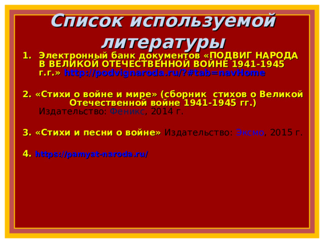 Список используемой литературы Электронный банк документов «ПОДВИГ НАРОДА В ВЕЛИКОЙ ОТЕЧЕСТВЕННОЙ ВОЙНЕ 1941-1945 г.г.» http://podvignaroda.ru/?#tab=navHome  2. «Стихи о войне и мире» (сборник стихов о Великой Отечественной войне 1941-1945 гг.) Издательство:  Феникс , 2014 г.  3. «Стихи и песни о войне» Издательство:  Эксмо , 2015 г.  4. https://pamyat-naroda.ru/     