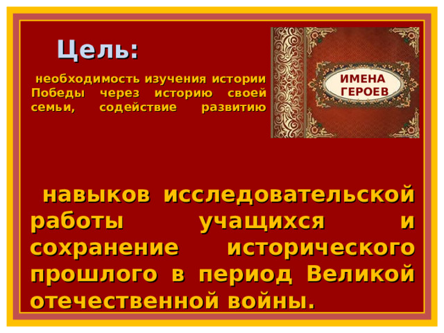 Цель: ИМЕНА  ГЕРОЕВ необходимость изучения истории Победы через историю своей семьи, содействие развитию    навыков исследовательской работы учащихся и сохранение исторического прошлого в период Великой отечественной войны. 