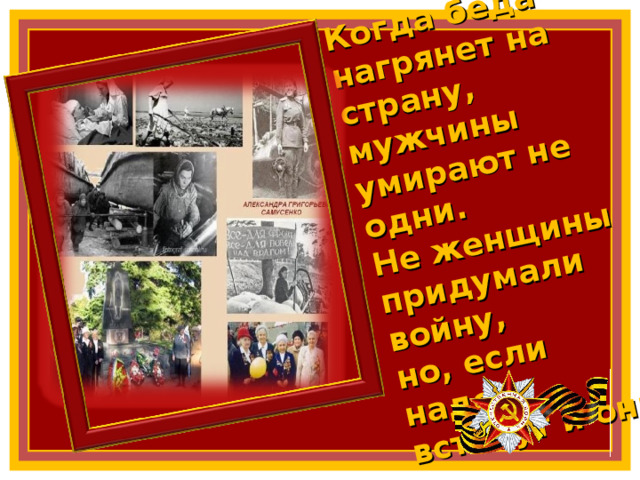 Когда беда нагрянет на страну,  мужчины умирают не одни.  Не женщины придумали войну,  но, если надо, встанут и они 4 