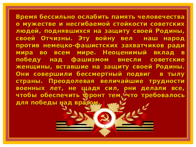 Время бессильно ослабить память человечества о мужестве и несгибаемой стойкости советских людей, поднявшихся на защиту своей Родины, своей Отчизны. Эту войну вел наш народ против немецко-фашистских захватчиков ради мира во всем мире. Неоценимый вклад в победу над фашизмом внесли советские женщины, вставшие на защиту своей Родины. Они совершили бессмертный подвиг в тылу страны. Преодолевая величайшие трудности военных лет, не щадя сил, они делали все, чтобы обеспечить фронт тем, что требовалось для победы над врагом.  