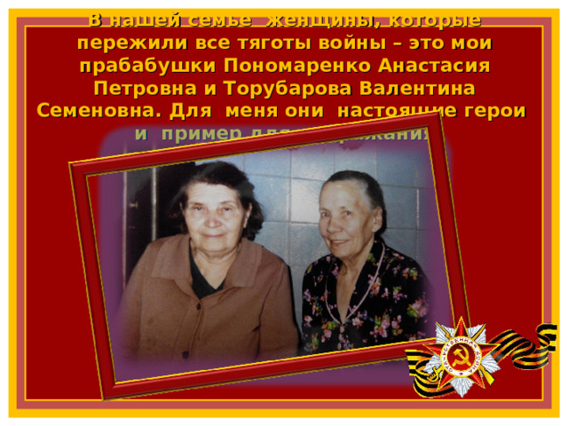 В нашей семье женщины, которые пережили все тяготы войны – это мои прабабушки Пономаренко Анастасия Петровна и Торубарова Валентина Семеновна. Для меня они настоящие герои и пример для подражания 