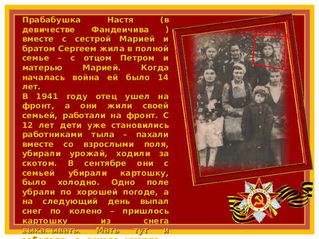 Прабабушка Настя (в девичестве Фандеичива ) вместе с сестрой Марией и братом Сергеем жила в полной семье – с отцом Петром и матерью Марией. Когда началась война ей было 14 лет. В 1941 году отец ушел на фронт, а они жили своей семьей, работали на фронт. С 12 лет дети уже становились работниками тыла – пахали вместе со взрослыми поля, убирали урожай, ходили за скотом. В сентябре они с семьей убирали картошку, было холодно. Одно поле убрали по хорошей погоде, а на следующий день выпал снег по колено – пришлось картошку из снега выкапывать. Мать тут и заболела, а вскоре умерла. Отец попал в плен и вернулся в родные края. Женился на женщине еще с тремя детьми. Таким образом, бабушкина семья увеличилась в два раза. Позже у них родились еще два общих ребенка. Когда их поселок освободили во время Курской битвы (1943 г), отца вновь забрали на фронт, и бабушка так больше с ним и не встретилась. 7 