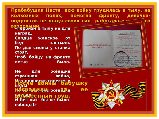 Прабабушка Настя всю войну трудилась в тылу, на колхозных полях, помогая фронту, девочка- подросток не щадя своих сил работала наравне со взрослыми. «Героизм в тылу не для наград,  Сердце женское  от бед застыло.  По две смены у станка стоят,  Чтоб  бойцу  на фронте легче было.   Не для женщин страшная война,  Что приносит горести и беды  Но на ней без женщин никуда.  И без них бы не было  победы!» После войны бабушку наградили за ее доблестный труд. 8 