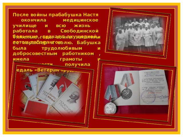 После войны прабабушка Настя окончила медицинское училище и всю жизнь работала в Свободинской больнице, сначала акушеркой, потом лаборантом. Тяжелые годы войны закалили ее характер и волю. Бабушка была трудолюбивым и добросовестным работником , имела грамоты и благодарности, получила медаль «Ветеран труда», 10 