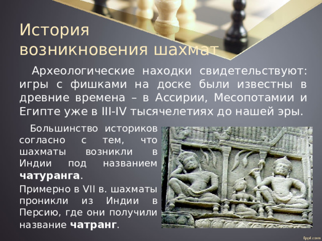 История  возникновения шахмат Археологические находки свидетельствуют: игры с фишками на доске были известны в древние времена – в Ассирии, Месопотамии и Египте уже в III-IV тысячелетиях до нашей эры. Большинство историков согласно с тем, что шахматы возникли в Индии под названием чатуранга . Примерно в VII в. шахматы проникли из Индии в Персию, где они получили название чатранг . 