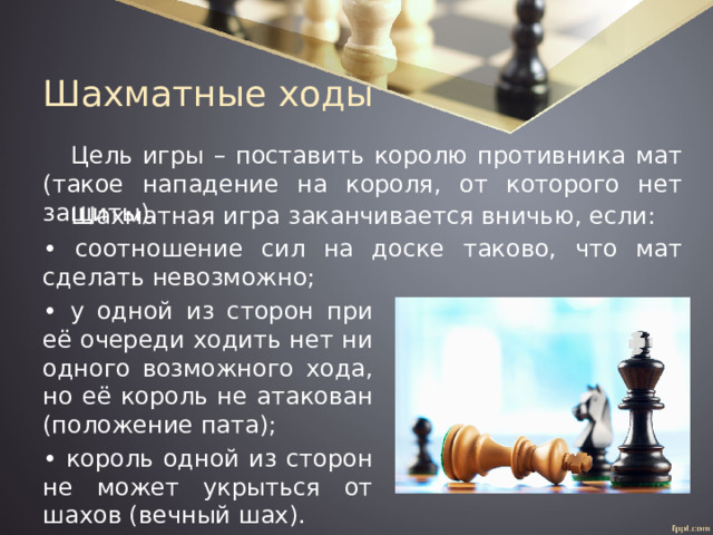 Шахматные ходы Цель игры – поставить королю противника мат (такое нападение на короля, от которого нет защиты). Шахматная игра заканчивается вничью, если: • соотношение сил на доске таково, что мат сделать невозможно; • у одной из сторон при её очереди ходить нет ни одного возможного хода, но её король не атакован (положение пата); • король одной из сторон не может укрыться от шахов (вечный шах). 