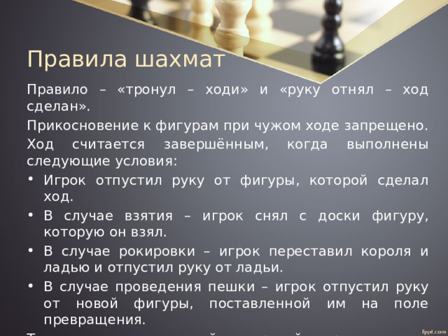 Правила шахмат Правило – «тронул – ходи» и «руку отнял – ход сделан». Прикосновение к фигурам при чужом ходе запрещено. Ход считается завершённым, когда выполнены следующие условия: Игрок отпустил руку от фигуры, которой сделал ход. В случае взятия – игрок снял с доски фигуру, которую он взял. В случае рокировки – игрок переставил короля и ладью и отпустил руку от ладьи. В случае проведения пешки – игрок отпустил руку от новой фигуры, поставленной им на поле превращения. Только после этого той же рукой переключаются шахматные часы. Игрок теряет право заявить о нарушении соперником этих правил после того, как он сам коснётся фигуры, чтобы сделать свой очередной ход. 