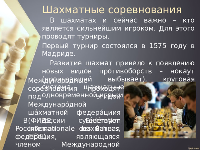Шахматные соревнования В шахматах и сейчас важно – кто является сильнейшим игроком. Для этого проводят турниры. Первый турнир состоялся в 1575 году в Мадриде. Развитие шахмат привело к появлению новых видов противоборств – нокаут (проигравший выбывает), круговая система, шахматные матчи, сеансы одновременной игры и другие. Международные соревнования проходят под эгидой Междунаро́дной ша́хматной федера́циия (ФИДЕ, Fédération Internationale des Échecs, FIDE). В России существует Российская шахматная федерация, являющаяся членом Международной шахматной федерации (ФИДЕ). 