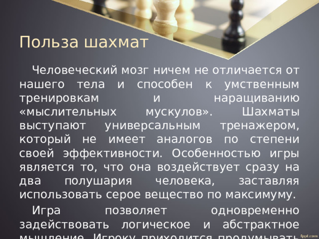 Польза шахмат Человеческий мозг ничем не отличается от нашего тела и способен к умственным тренировкам и наращиванию «мыслительных мускулов». Шахматы выступают универсальным тренажером, который не имеет аналогов по степени своей эффективности. Особенностью игры является то, что она воздействует сразу на два полушария человека, заставляя использовать серое вещество по максимуму. Игра позволяет одновременно задействовать логическое и абстрактное мышление. Игроку приходится продумывать шаги наперед, строить предположительные варианты развития событий. 