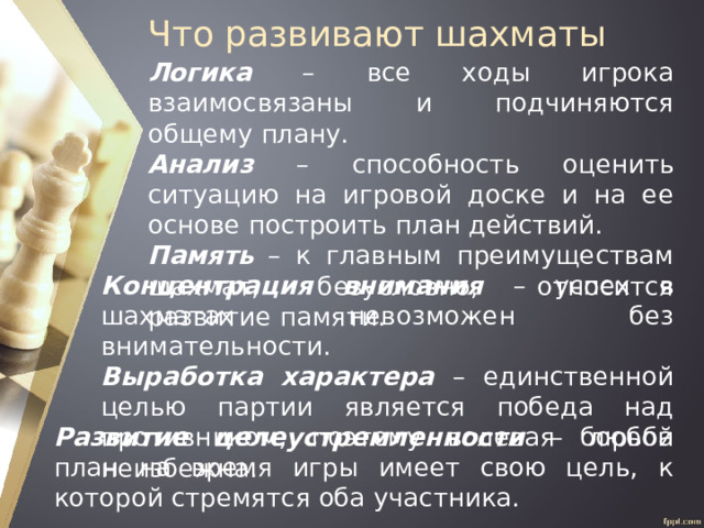 Что развивают шахматы Логика – все ходы игрока взаимосвязаны и подчиняются общему плану. Анализ – способность оценить ситуацию на игровой доске и на ее основе построить план действий. Память – к главным преимуществам шахмат, безусловно, относится развитие памяти. Концентрация внимания – успех в шахматах невозможен без внимательности. Выработка характера – единственной целью партии является победа над противником, поэтому волевая борьба неизбежна. Развитие целеустремленности – любой план на время игры имеет свою цель, к которой стремятся оба участника. 