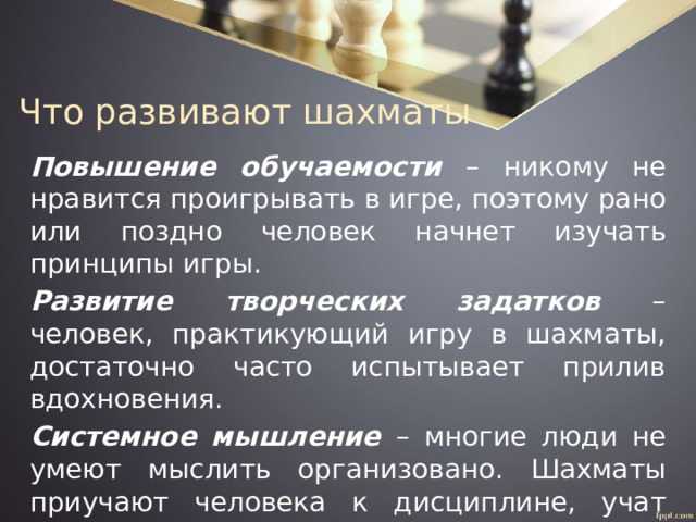 Что развивают шахматы Повышение обучаемости – никому не нравится проигрывать в игре, поэтому рано или поздно человек начнет изучать принципы игры. Развитие творческих задатков – человек, практикующий игру в шахматы, достаточно часто испытывает прилив вдохновения. Системное мышление – многие люди не умеют мыслить организовано. Шахматы приучают человека к дисциплине, учат выстраивать логические цепочки ходов с учетом имеющихся обстоятельств. 