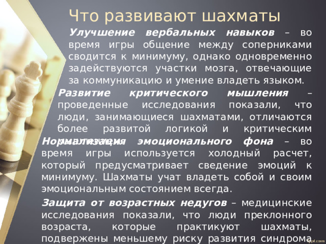 Что развивают шахматы Улучшение вербальных навыков – во время игры общение между соперниками сводится к минимуму, однако одновременно задействуются участки мозга, отвечающие за коммуникацию и умение владеть языком. Развитие критического мышления – проведенные исследования показали, что люди, занимающиеся шахматами, отличаются более развитой логикой и критическим мышлением. Нормализация эмоционального фона – во время игры используется холодный расчет, который предусматривает сведение эмоций к минимуму. Шахматы учат владеть собой и своим эмоциональным состоянием всегда. Защита от возрастных недугов – медицинские исследования показали, что люди преклонного возраста, которые практикуют шахматы, подвержены меньшему риску развития синдрома Альцгеймера. 