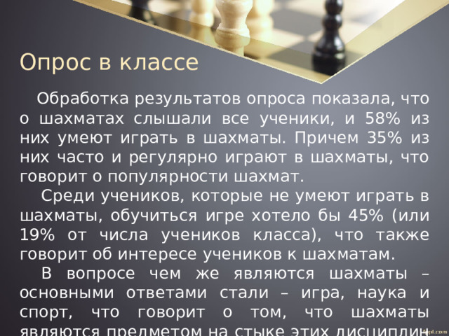 Опрос в классе Обработка результатов опроса показала, что о шахматах слышали все ученики, и 58% из них умеют играть в шахматы. Причем 35% из них часто и регулярно играют в шахматы, что говорит о популярности шахмат. Среди учеников, которые не умеют играть в шахматы, обучиться игре хотело бы 45% (или 19% от числа учеников класса), что также говорит об интересе учеников к шахматам. В вопросе чем же являются шахматы – основными ответами стали – игра, наука и спорт, что говорит о том, что шахматы являются предметом на стыке этих дисциплин и не характеризуют собой одно направление. 