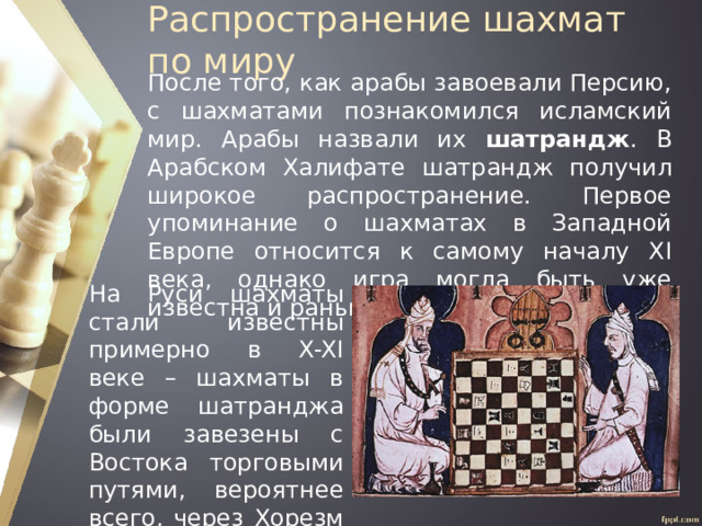 Распространение шахмат по миру После того, как арабы завоевали Персию, с шахматами познакомился исламский мир. Арабы назвали их шатрандж . В Арабском Халифате шатрандж получил широкое распространение. Первое упоминание о шахматах в Западной Европе относится к самому началу XI века, однако игра могла быть уже известна и раньше. На Руси шахматы стали известны примерно в X-XI веке – шахматы в форме шатранджа были завезены с Востока торговыми путями, вероятнее всего, через Хорезм и Хазарию. 