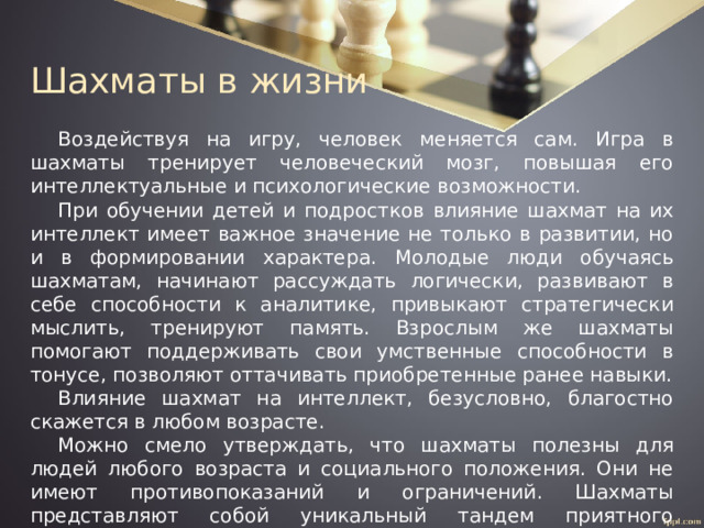 Шахматы в жизни Воздействуя на игру, человек меняется сам. Игра в шахматы тренирует человеческий мозг, повышая его интеллектуальные и психологические возможности. При обучении детей и подростков влияние шахмат на их интеллект имеет важное значение не только в развитии, но и в формировании характера. Молодые люди обучаясь шахматам, начинают рассуждать логически, развивают в себе способности к аналитике, привыкают стратегически мыслить, тренируют память. Взрослым же шахматы помогают поддерживать свои умственные способности в тонусе, позволяют оттачивать приобретенные ранее навыки. Влияние шахмат на интеллект, безусловно, благостно скажется в любом возрасте. Можно смело утверждать, что шахматы полезны для людей любого возраста и социального положения. Они не имеют противопоказаний и ограничений. Шахматы представляют собой уникальный тандем приятного времяпровождения и развития умственных способностей. 