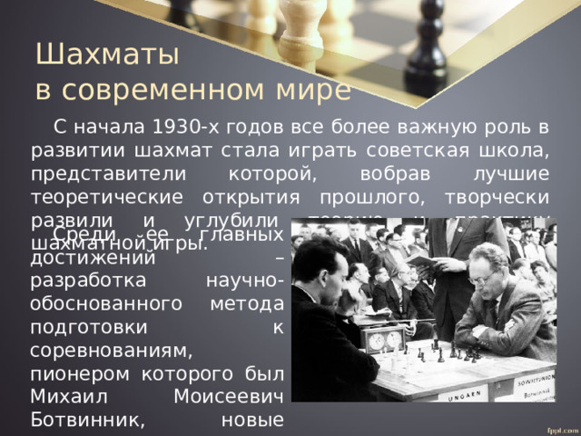 Шахматы  в современном мире С начала 1930-х годов все более важную роль в развитии шахмат стала играть советская школа, представители которой, вобрав лучшие теоретические открытия прошлого, творчески развили и углубили теорию и практику шахматной игры. Среди ее главных достижений – разработка научно-обоснованного метода подготовки к соревнованиям, пионером которого был Михаил Моисеевич Ботвинник, новые открытия в теории дебютов и эндшпиля. 