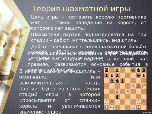 Теория шахматной игры Цель игры – поставить королю противника мат – такое нападение на короля, от которого нет защиты. Шахматная партия подразделяется на три стадии – дебют, миттельшпиль, эндшпиль. Дебют – начальная стадия шахматной борьбы (около 15-20 ходов), характеризуется мобилизацией сил играющих. Миттельшпиль, или середина игры, следующая за дебютом стадия партии, в которой, как правило, развиваются основные события в шахматной борьбе. В игре в шахматы эндшпиль – окончание, или заключительная часть, партии. Одна из сложнейших стадий игры, в которой «просыпается от спячки» король и увеличивается значение пешек. 