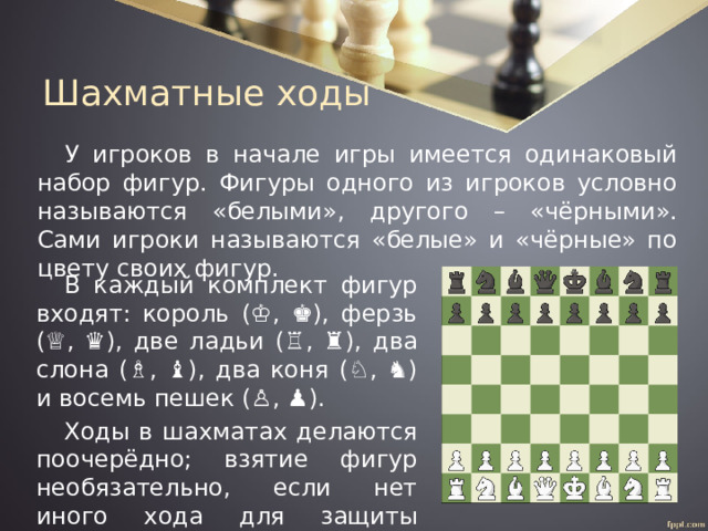 Шахматные ходы У игроков в начале игры имеется одинаковый набор фигур. Фигуры одного из игроков условно называются «белыми», другого – «чёрными». Сами игроки называются «белые» и «чёрные» по цвету своих фигур. В каждый комплект фигур входят: король (♔, ♚), ферзь (♕, ♛), две ладьи (♖, ♜), два слона (♗, ♝), два коня (♘, ♞) и восемь пешек (♙, ♟). Ходы в шахматах делаются поочерёдно; взятие фигур необязательно, если нет иного хода для защиты атакованного короля. 