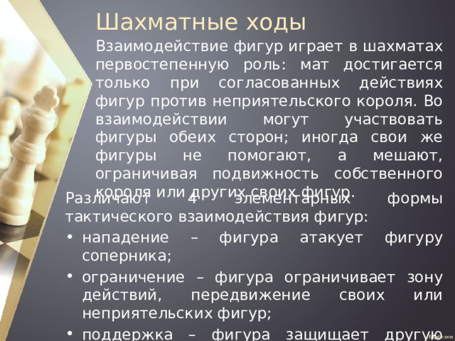 Шахматные ходы Взаимодействие фигур играет в шахматах первостепенную роль: мат достигается только при согласованных действиях фигур против неприятельского короля. Во взаимодействии могут участвовать фигуры обеих сторон; иногда свои же фигуры не помогают, а мешают, ограничивая подвижность собственного короля или других своих фигур. Различают 4 элементарных формы тактического взаимодействия фигур: нападение – фигура атакует фигуру соперника; ограничение – фигура ограничивает зону действий, передвижение своих или неприятельских фигур; поддержка – фигура защищает другую фигуру; перекрытие. 