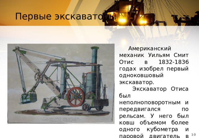 Первые экскаваторы Американский механик Уильям Смит Отис в 1832-1836 годах изобрел первый одноковшовый экскаватор.  Экскаватор Отиса был неполноповоротным и передвигался по рельсам. У него был ковш объемом более одного кубометра и паровой двигатель в 15 лошадиных сил.  
