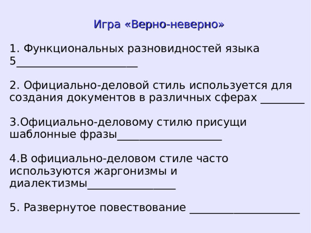 Игра «Верно-неверно» 1. Функциональных разновидностей языка 5______________________ 2. Официально-деловой стиль используется для создания документов в различных сферах ________ 3.Официально-деловому стилю присущи шаблонные фразы___________________ 4.В официально-деловом стиле часто используются жаргонизмы и диалектизмы________________ 5. Развернутое повествование ____________________  